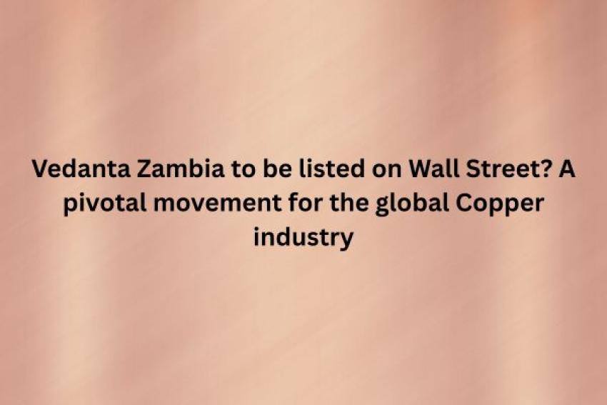 Vedanta Zambia to be listed on Wall Street? A pivotal movement for the global Copper industry